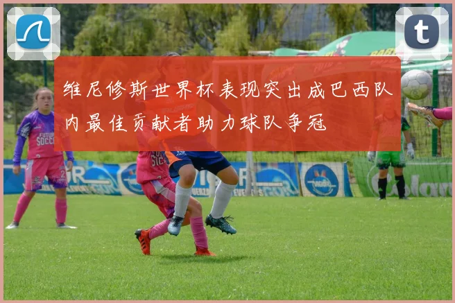 维尼修斯世界杯表现突出成巴西队内最佳贡献者助力球队争冠