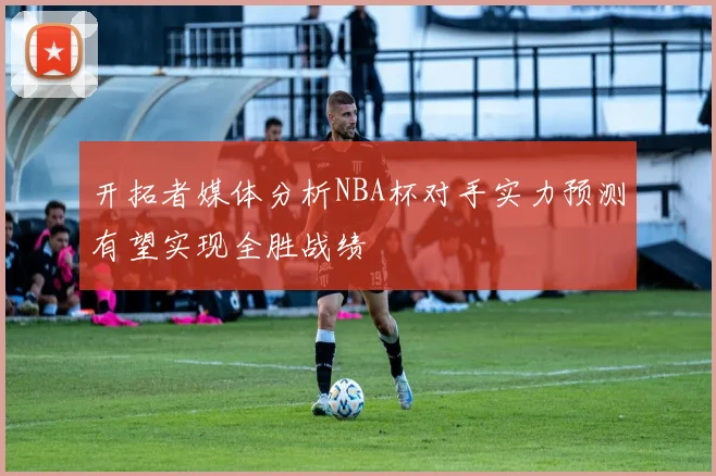 开拓者媒体分析NBA杯对手实力预测有望实现全胜战绩