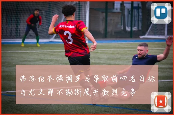 弗洛伦齐强调罗马争取前四名目标与尤文那不勒斯展开激烈竞争