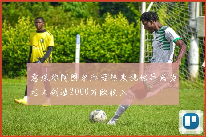 意媒称阿图尔和若热表现优异或为尤文创造2000万欧收入