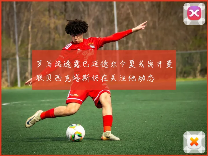罗马诺透露巴延德尔今夏或离开曼联贝西克塔斯仍在关注他动态