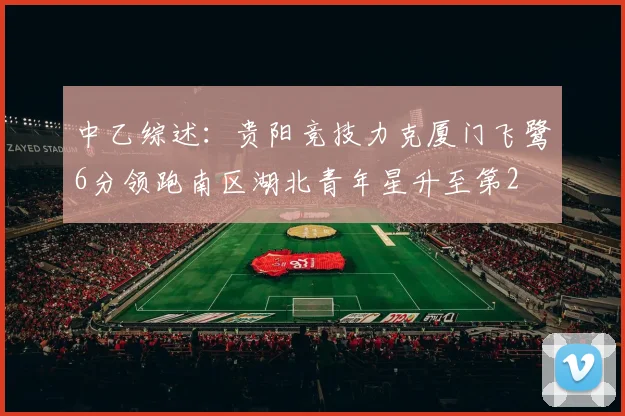 中乙综述：贵阳竞技力克厦门飞鹭6分领跑南区湖北青年星升至第2