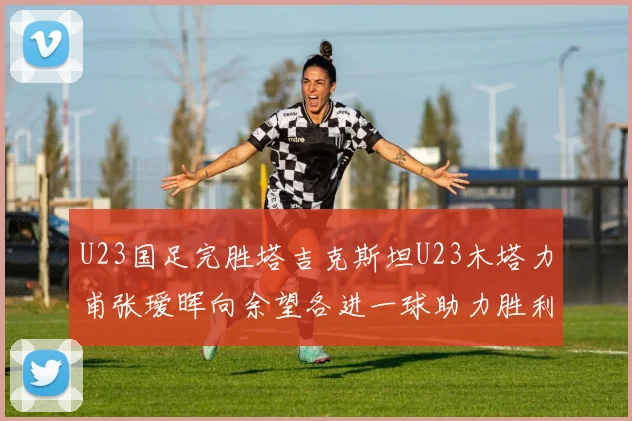 U23国足完胜塔吉克斯坦U23木塔力甫张瑷晖向余望各进一球助力胜利