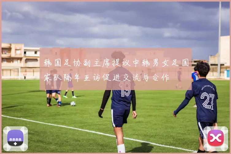 韩国足协副主席提议中韩男女足国家队隔年互访促进交流与合作