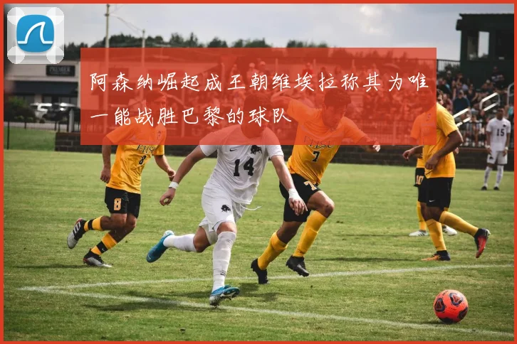 阿森纳崛起成王朝维埃拉称其为唯一能战胜巴黎的球队