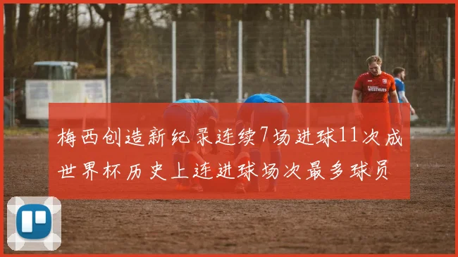 梅西创造新纪录连续7场进球11次成世界杯历史上连进球场次最多球员