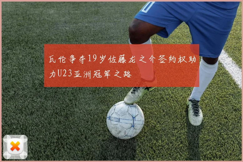 瓦伦争夺19岁佐藤龙之介签约权助力U23亚洲冠军之路