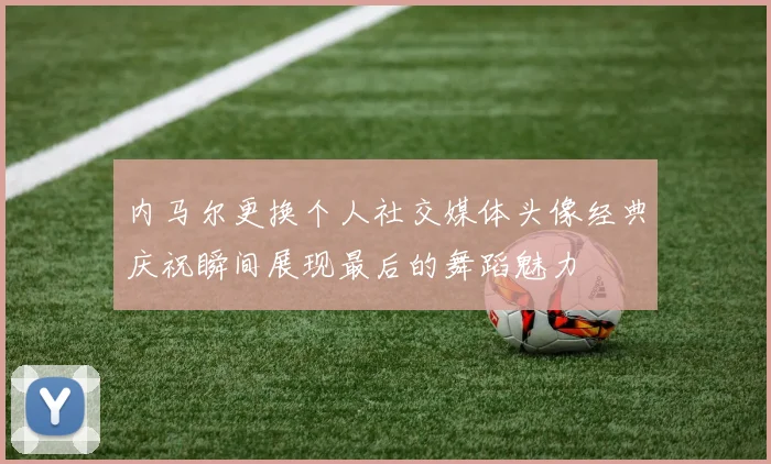 内马尔更换个人社交媒体头像经典庆祝瞬间展现最后的舞蹈魅力