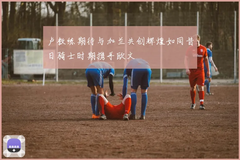 卢教练期待与加兰共创辉煌如同昔日骑士时期携手欧文
