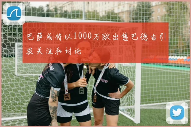 巴萨或将以1000万欧出售巴德吉引发关注和讨论
