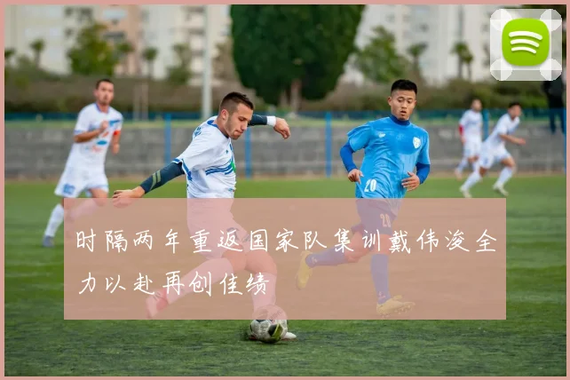 时隔两年重返国家队集训戴伟浚全力以赴再创佳绩