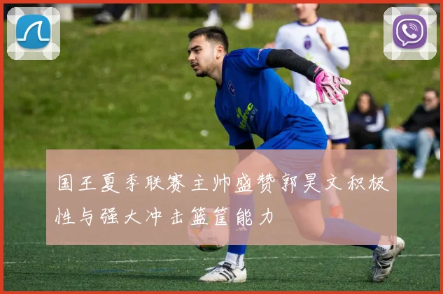 国王夏季联赛主帅盛赞郭昊文积极性与强大冲击篮筐能力