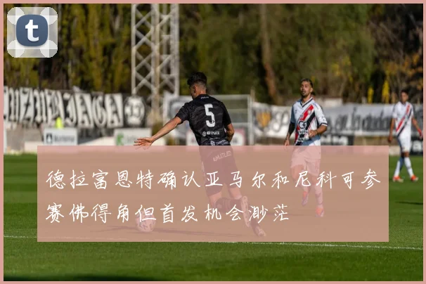 德拉富恩特确认亚马尔和尼科可参赛佛得角但首发机会渺茫