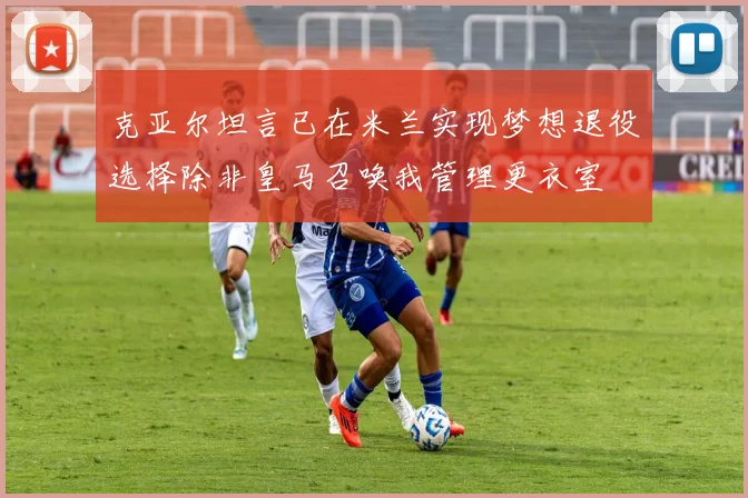 克亚尔坦言已在米兰实现梦想退役选择除非皇马召唤我管理更衣室