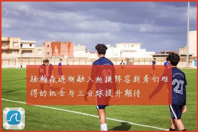 杨瀚森逐渐融入轮换阵容新秀们难得的机会与三分球提升期待