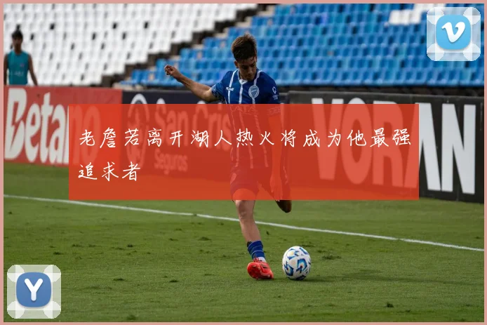 老詹若离开湖人热火将成为他最强追求者